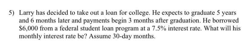 5) Larry has decided to take out a loan for college. He expects to graduate 5 years
and 6 months later and payments begin 3 months after graduation. He borrowed
$6,000 from a federal student loan program at a 7.5% interest rate. What will his
monthly interest rate be? Assume 30-day months.
