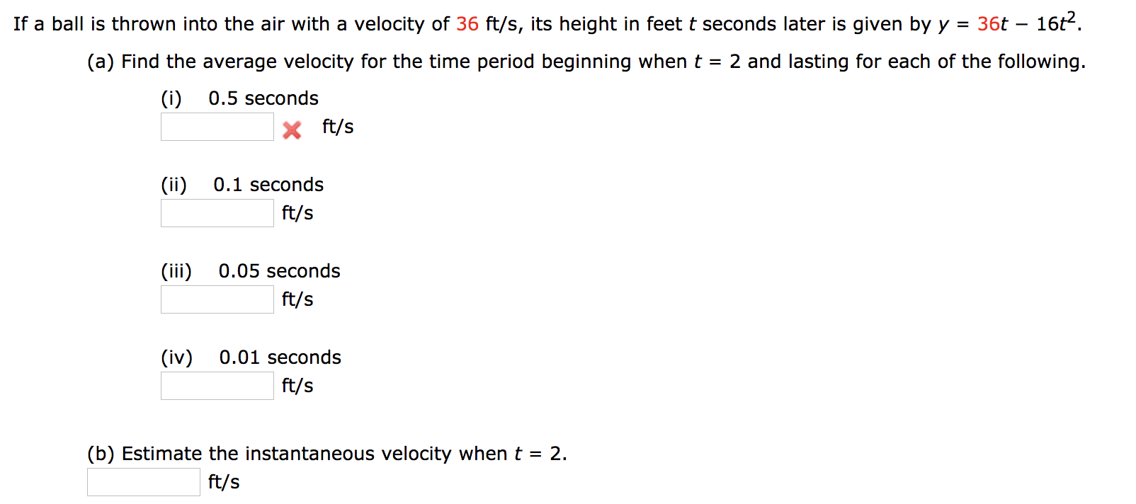 16t2.
If a ball is thrown into the air with a velocity of 36 ft/s, its height in feet t seconds later is given by y
36t
=
(a) Find the average velocity for the time period beginning when t 2 and lasting for each of the following.
(i)
0.5 seconds
ft/s
(ii)
0.1 seconds
ft/s
(iii
0.05 seconds
ft/s
(iv)
0.01 seconds
ft/s
(b) Estimate the instantaneous velocity when t
2.
=
ft/s
