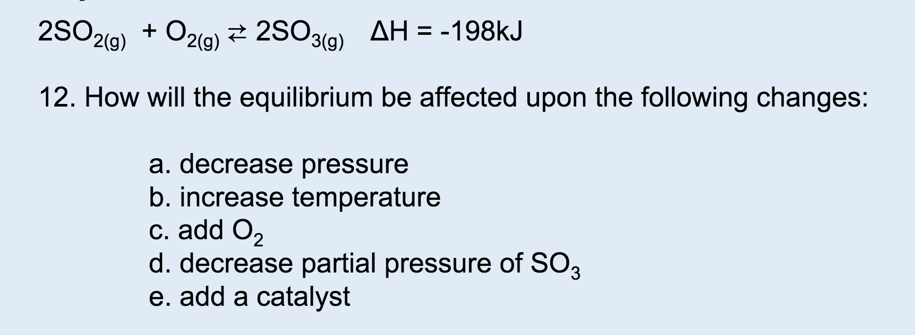 2SO2(g)02(g) 2SO3(a) AH = -198kJ
12. How will the equilibrium be affected upon the following changes:
a. decrease pressure
b. increase temperature
c. add O2
d. decrease partial pressure of SO3
e. add a catalyst
