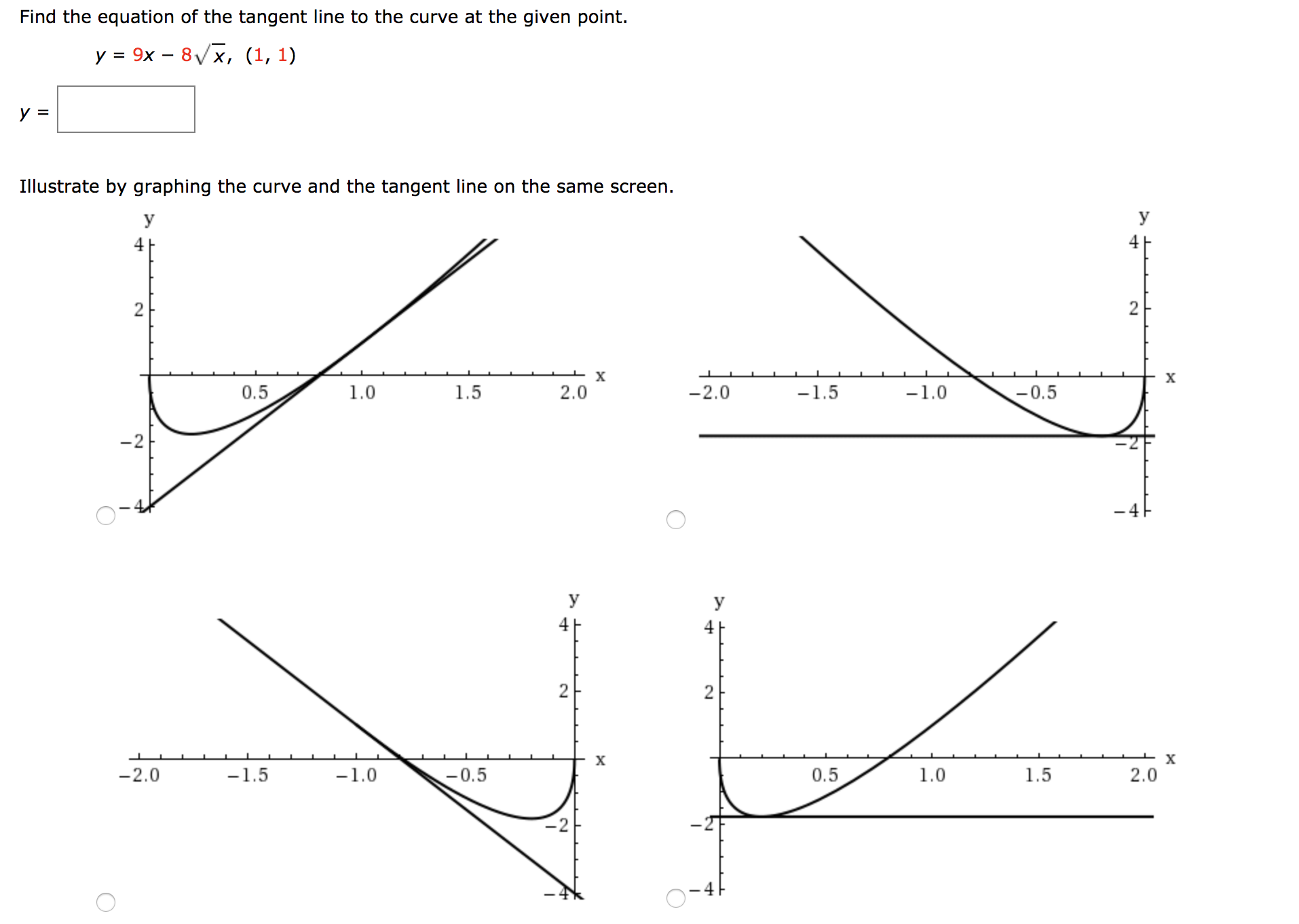 Find the equation of the tangent line to the curve at the given point.
у %3D 9х — 8/x, (1, 1)
у 3
Illustrate by graphing the curve and the tangent line on the same screen.
y
4 F
2
2
х
-1.5
0.5
1.0
1.5
2.0
-2.0
-1.0
-0.5
-2
y
4
2
2
I X
х
-1.5
-2.0
-1.0
0.5
1.0
1.5
2.0
-0.5
