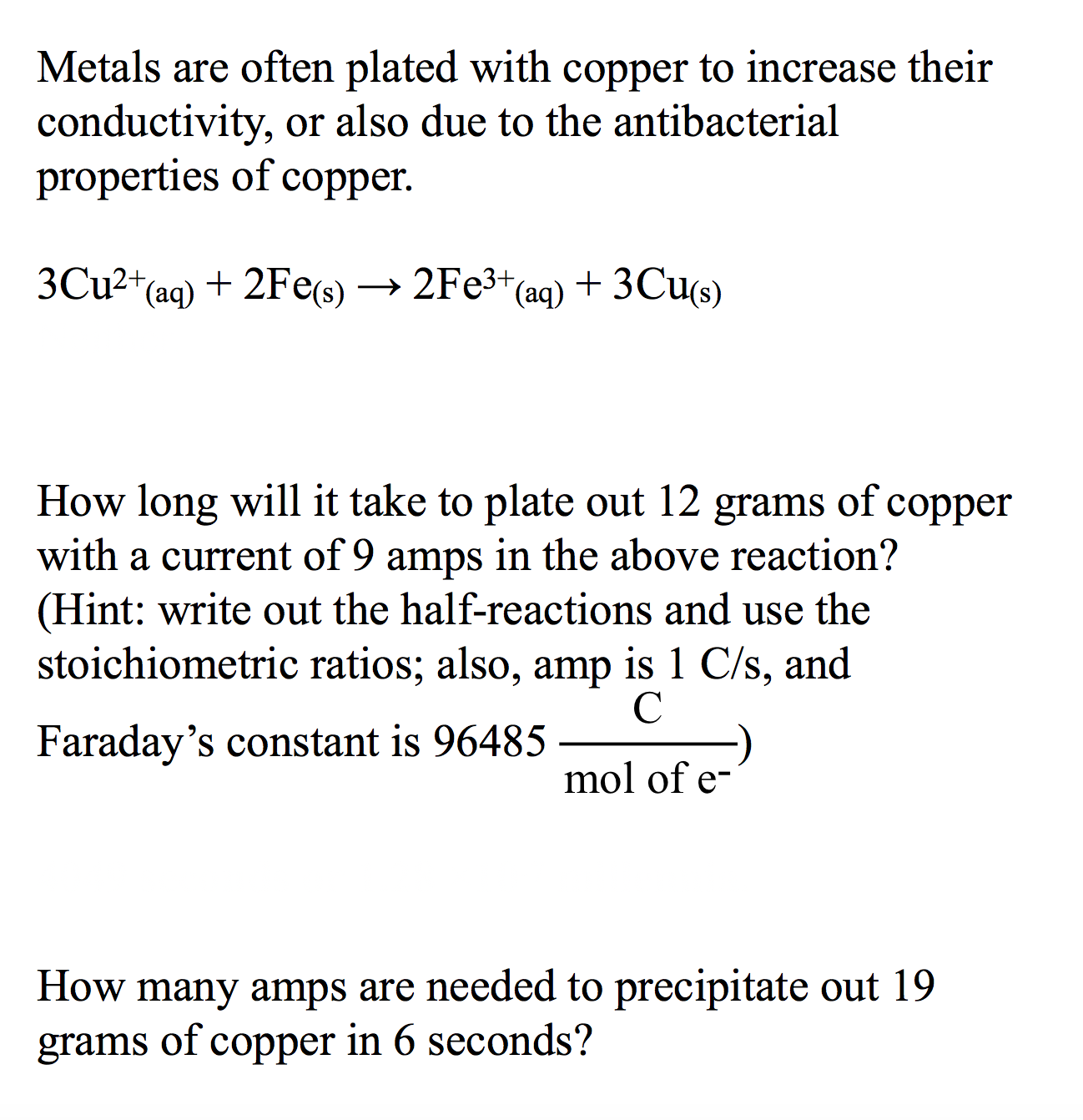 Metals are often plated with copper to increase their
conductivity, or also due to the antibacterial
properties of copper
3CU2 (aq)
+ 2Fes) —> 2Fезt (aq) + 3Cus)
How long will it take to plate out 12
with a current of 9 amps in the above reaction?
(Hint: write out the half-reactions and use the
stoichiometric ratios; also, amp is 1 C/s, and
of
grams
соpper
C
Faraday's constant is 96485
mol of e-
How many amps are needed to precipitate out 19
copper in 6 seconds?
of
grams
