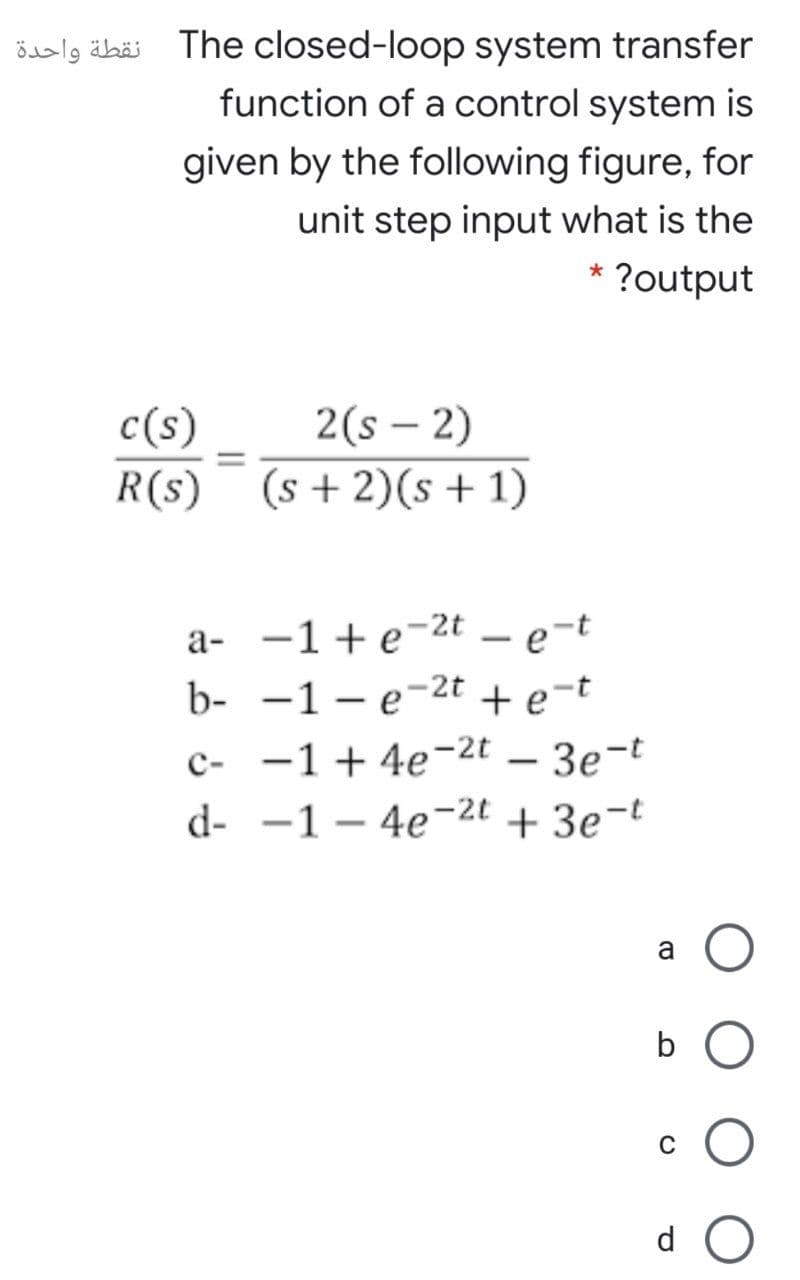 öalg äbäi The closed-loop system transfer
function of a control system is
given by the following figure, for
unit step input what is the
* ?output
2(s – 2)
R(s) (s +2)(s + 1)
c(s)
|
%D
a- -1+e-2t – e-t
b- -1 – e-2t
+ e-t
c- -1 + 4e-2t – 3e-t
d- -1 – 4e-2t + 3e¬t
a
d
