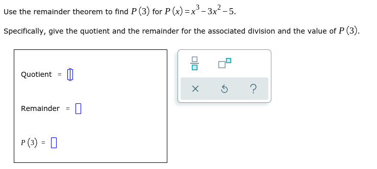 Use the remainder theorem to find P (3) for P (x) =x- 3x2 - 5.
Specifically, give the quotient and the remainder for the associated division and the value of P (3).
Quotient = ||
?
Remainder =
P (3) = 0
