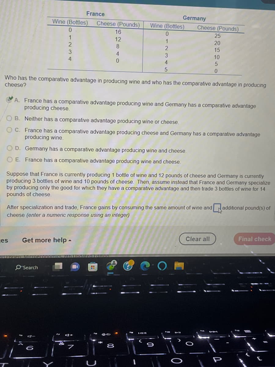 France
Wine (Bottles) Cheese (Pounds)
0
1
2
3
4
es
Who has the comparative advantage in producing wine and who has the comparative advantage in producing
cheese?
16
12
8
4
0
A. France has a comparative advantage producing wine and Germany has a comparative advantage
producing cheese.
OB. Neither has a comparative advantage producing wine or cheese.
C. France has a comparative advantage producing cheese and Germany has a comparative advantage
producing wine.
OD. Germany has a comparative advantage producing wine and cheese.
OE. France has a comparative advantage producing wine and cheese.
Get more help.
Search
Germany
Wine (Bottles) Cheese (Pounds)
0
1
2
Suppose that France is currently producing 1 bottle of wine and 12 pounds of cheese and Germany is currently
producing 3 bottles of wine and 10 pounds of cheese. Then, assume instead that France and Germany specialize
by producing only the good for which they have a comparative advantage and then trade 3 bottles of wine for 14
pounds of cheese.
After specialization and trade, France gains by consuming the same amount of wine and
cheese (enter a numeric response using an integer)
FE
3
4
5
3+
25
20
15
10
5
0
Clear all
additional pound(s) of
Final check