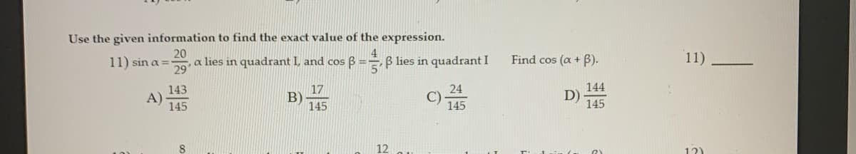 Use the given information to find the exact value of the expression.
4
B lies in quadrant I
20
11) sin a =
a lies in quadrant I, and cos B =
29
Find cos (a + B).
11)
143
17
24
144
A)
145
B)
D)
145
145
145
8.
12)
