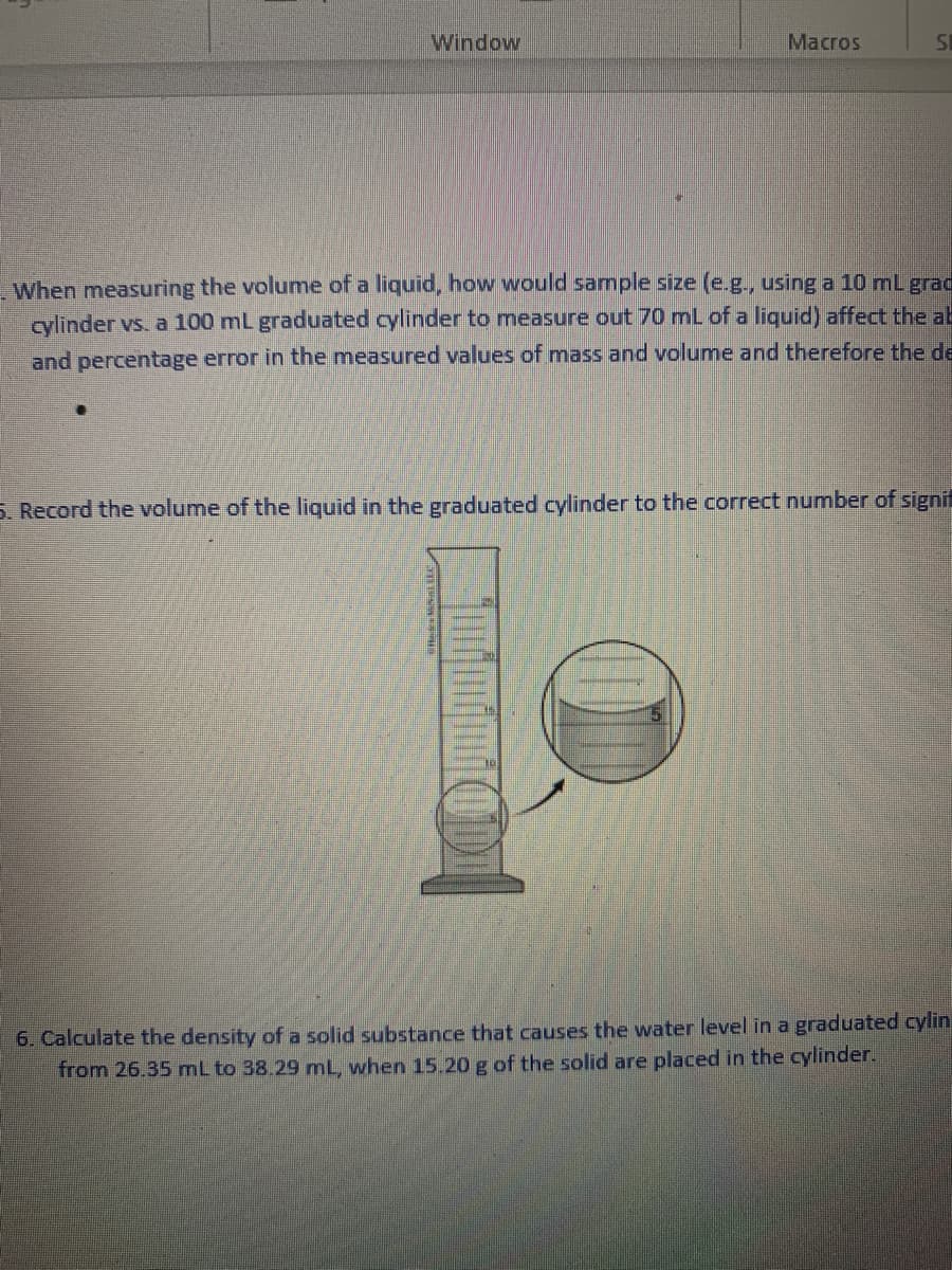 Window
Macros
5I
When measuring the volume of a liquid, how would sample size (e.g., using a 10 mL grad
cylinder vs. a 100 mL graduated cylinder to measure out 70 mL of a liquid) affect the ab
and percentage error in the measured values of mass and volume and therefore the de
S. Record the volume of the liquid in the graduated cylinder to the correct number of signit
6. Calculate the density of a solid substance that causes the water level in a graduated cylin
from 26.35 mL to 38.29 mL, when 15.20 g of the solid are placed in the cylinder.
