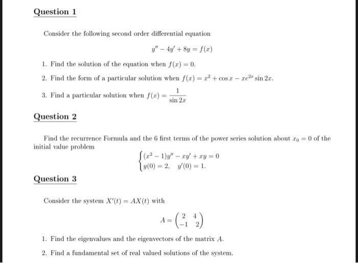 Question 1
Consider the following second order differential equation
y" - 4y + 8y = f(x)
1. Find the solution of the equation when f(x) = 0.
2. Find the form of a particular solution when f(x) = ² + cosx-re² sin 2x.
1
3. Find a particular solution when f(x) =
sin 2x
Question 2
Find the recurrence Formula and the 6 first terms of the power series solution about zo = 0 of the
initial value problem
[(x²-1)" - xy + xy=0
[y(0) = 2, y'(0) = 1.
Question 3
Consider the system X'(t) = AX(t) with
A =
1. Find the eigenvalues and the eigenvectors of the matrix A.
2. Find a fundamental set of real valued solutions of the system.