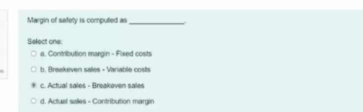Margin of safety is computed as,
Select one:
O a. Contribution margin-Fixed costs
O b. Breakeven sales- Variable costs
C. Actual sales - Breakeven sales
O d. Actual sales- Contribution margin
