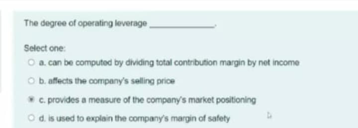 The degree of operating leverage,
Select one:
O a. can be computed by dividing total contribution margin by net income
O b. affects the company's selling price
c. provides a measure of the company's market positioning
O d. is used to explain the company's margin of safety
