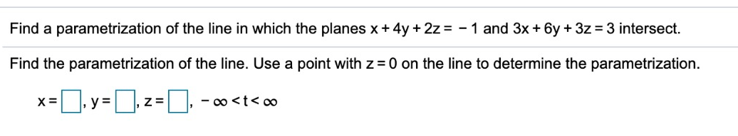 Find a parametrization of the line in which the planes x + 4y + 2z = - 1 and 3x + 6y + 3z = 3 intersect.
Find the parametrization of the line. Use a point with z = 0 on the line to determine the parametrization.
= | y =,z =
- o <t< ∞
