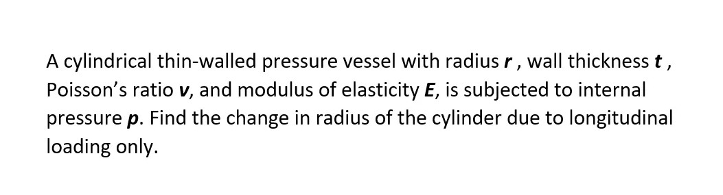 A cylindrical thin-walled pressure vessel with radius r, wall thickness t,
Poisson's ratio v, and modulus of elasticity E, is subjected to internal
pressure p. Find the change in radius of the cylinder due to longitudinal
loading only.
