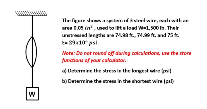 The figure shows a system of 3 steel wire, each with an
area 0.05 in? , used to lift a load W=1,500 lb. Their
unstressed lengths are 74.98 ft., 74.99 ft. and 75 ft.
E= 29x106 psi.
Note: Do not round off during calculations, use the store
functions of your calculator.
a) Determine the stress in the longest wire (psi)
b) Determine the stress in the shortest wire (psi)
W
