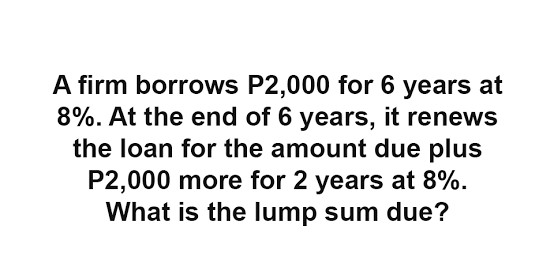 A firm borrows P2,000 for 6 years at
8%. At the end of 6 years, it renews
the loan for the amount due plus
P2,000 more for 2 years at 8%.
What is the lump sum due?
