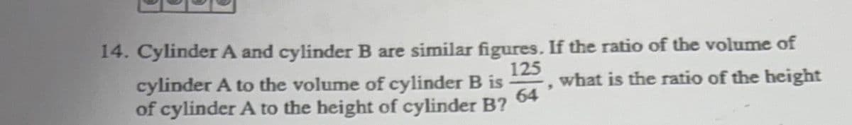 14. Cylinder A and cylinder B are similar figures. If the ratio of the volume of
125
64
what is the ratio of the height
cylinder A to the volume of cylinder B is
of cylinder A to the height of cylinder B?