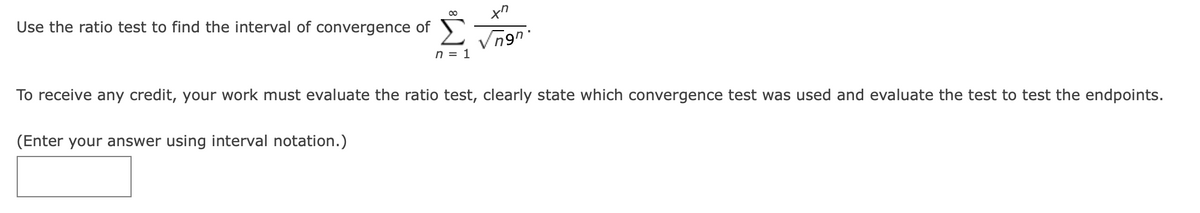 Use the ratio test to find the interval of convergence of
Σ
n = 1
To receive any credit, your work must evaluate the ratio test, clearly state which convergence test was used and evaluate the test to test the endpoints.
(Enter your answer using interval notation.)
