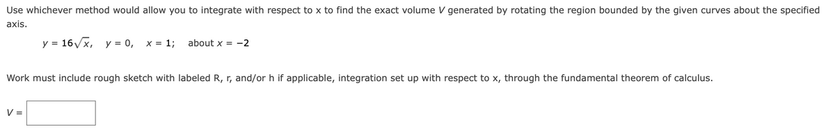 Use whichever method would allow you to integrate with respect to x to find the exact volume V generated by rotating the region bounded by the given curves about the specified
axis.
y = 16Vx, y = 0,
x = 1;
about x = -2
Work must include rough sketch with labeled R, r, and/or h if applicable, integration set up with respect to x, through the fundamental theorem of calculus.
V =
