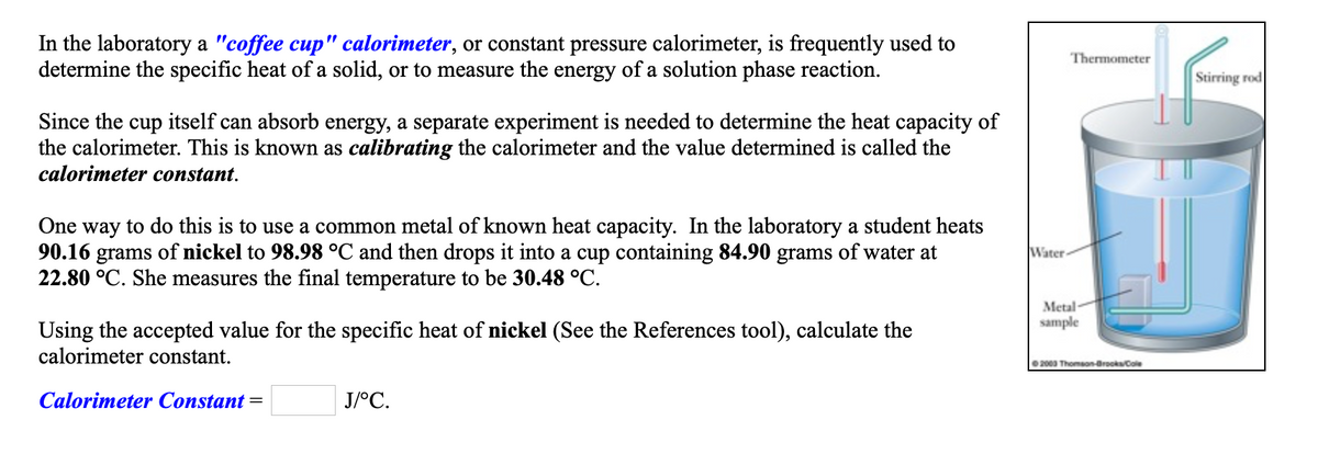 In the laboratory a "coffee cup" calorimeter, or constant pressure calorimeter, is frequently used to
determine the specific heat of a solid, or to measure the energy of a solution phase reaction.
Thermometer
Stirring rod
Since the cup itself can absorb energy, a separate experiment is needed to determine the heat capacity of
the calorimeter. This is known as calibrating the calorimeter and the value determined is called the
calorimeter constant.
One way to do this is to use a common metal of known heat capacity. In the laboratory a student heats
90.16 grams of nickel to 98.98 °C and then drops it into a cup containing 84.90 grams of water at
22.80 °C. She measures the final temperature to be 30.48 °C.
Water
Metal
sample
Using the accepted value for the specific heat of nickel (See the References tool), calculate the
calorimeter constant.
2000 Thomson-Brooks/Cole
Calorimeter Constant =
J/°C.
