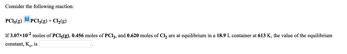 Consider the following reaction:
PCI5(g)
PCI3(g) + Cl,(g)
If 3.07x102 moles of PCI3(g), 0.456 moles of PC13, and 0.620 moles of Cl, are at equilibrium in a 18.9 L container at 613 K, the value of the equilibrium
constant, Ke, is
