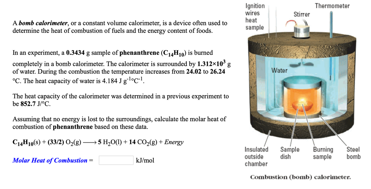 Ignition
wires
heat
Thermometer
Stirrer
A bomb calorimeter, or a constant volume calorimeter, is a device often used to
determine the heat of combustion of fuels and the energy content of foods.
sample
In an experiment, a 0.3434 g sample of phenanthrene (C14H10) is burned
completely in a bomb calorimeter. The calorimeter is surrounded by 1.312×103 g
of water. During the combustion the temperature increases from 24.02 to 26.24
°C. The heat capacity of water is 4.184 J gl°C-!.
Water
The heat capacity of the calorimeter was determined in a previous experiment to
be 852.7 J/°C.
Assuming that no energy is lost to the surroundings, calculate the molar heat of
combustion of phenanthrene based on these data.
C14H10(s) + (33/2) O2(g) ––→ 5 H20(1) + 14 CO2(g) + Energy
Insulated
outside
chamber
Sample
dish
Burning
sample
Steel
bomb
Molar Heat of Combustion =
kJ/mol
Combustion (bomb) calorimeter.
