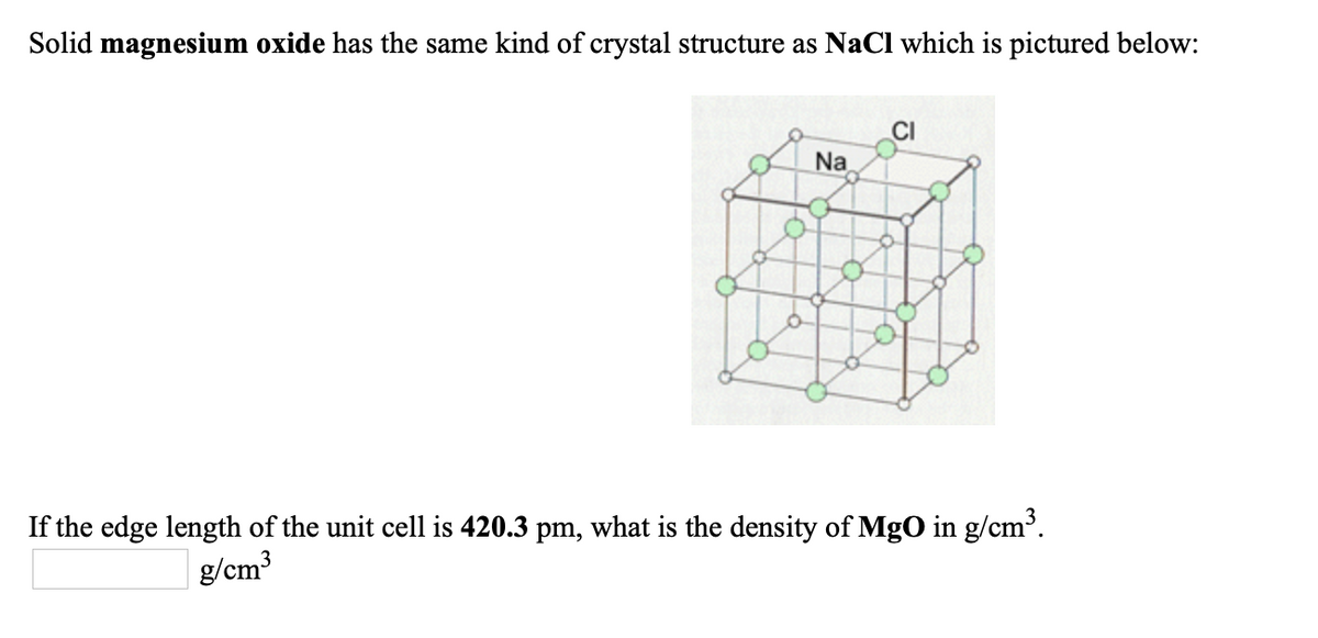 Solid magnesium oxide has the same kind of crystal structure as NaCl which is pictured below:
Na
If the edge length of the unit cell is 420.3 pm, what is the density of MgO in g/cm³.
g/cm3
