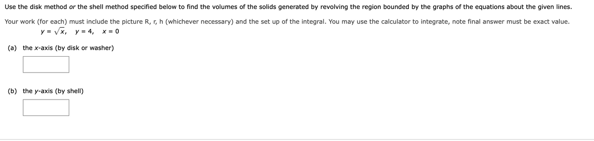 Use the disk method or the shell method specified below to find the volumes of the solids generated by revolving the region bounded by the graphs of the equations about the given lines.
Your work (for each) must include the picture R, r, h (whichever necessary) and the set up of the integral. You may use the calculator to integrate, note final answer must be exact value.
y = Vx, y = 4,
X = 0
(a) the x-axis (by disk or washer)
(b) the y-axis (by shell)
