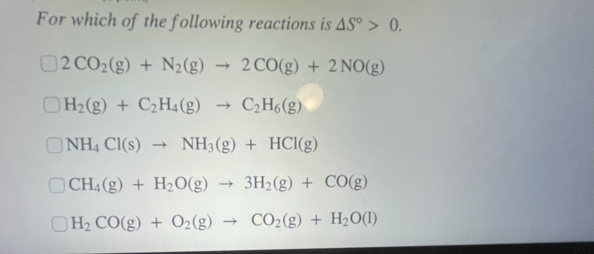 For which of the following reactions is AS° > 0.
02 CO2(g) + N2(g) → 2CO(g) + 2 NO(g)
OH2(g) + C2H4(g) →
- C2H6(g)
ONH4 CI(s)
- NH3(g) + HCl(g)
OCH4 (g) + H2O(g) → 3H2(g) + CO(g)
OH2 CO(g) + O2(g)
→ CO2(g) + H2O(1)

