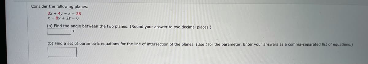 Consider the following planes.
3x + 4y – z = 28
x - 8y + 2z = 0
(a) Find the angle between the two planes. (Round your answer to two decimal places.)
(b) Find a set of parametric equations for the line of intersection of the planes. (Use t for the parameter. Enter your answers as a comma-separated list of equations.)
