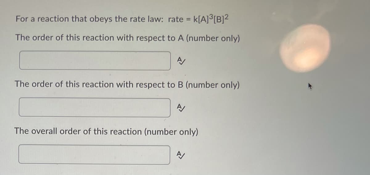 For a reaction that obeys the rate law: rate = k[A]°[B]²
The order of this reaction with respect to A (number only)
The order of this reaction with respect to B (number only)
The overall order of this reaction (number only)
