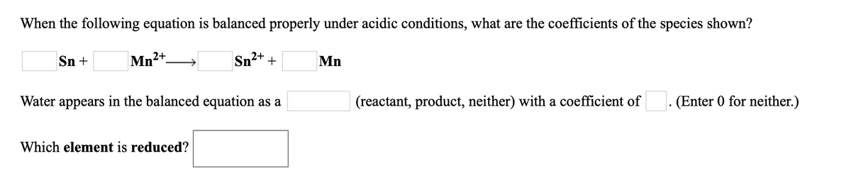 When the following equation is balanced properly under acidic conditions, what are the coefficients of the species shown?
Sn +
Mn2
2+
Sn²+ +
Mn
Water appears in the balanced equation as a
(reactant, product, neither) with a coefficient of
(Enter 0 for neither.)
Which element is reduced?
