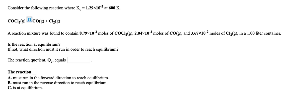 Consider the following reaction where K. = 1.29×102 at 600 K.
COCL,(g)
CO(g) + Cl2(g)
A reaction mixture was found to contain 8.79x10² moles of COCl,(g), 2.04×10² moles of CO(g), and 3.67x102 moles of Cl,(g), in a 1.00 liter container.
Is the reaction at equilibrium?
If not, what direction must it run in order to reach equilibrium?
The reaction quotient, Qc, equals
The reaction
A. must run in the forward direction to reach equilibrium.
B. must run in the reverse direction to reach equilibrium.
C. is at equilibrium.
