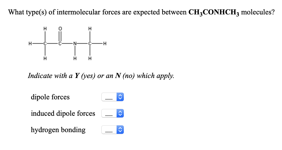 What type(s) of intermolecular forces are expected between CH3CONHCH, molecules?
tht
H
H
H-
H
Indicate with a Y (yes) or an N (no) which apply.
dipole forces
induced dipole forces
-
hydrogen bonding
