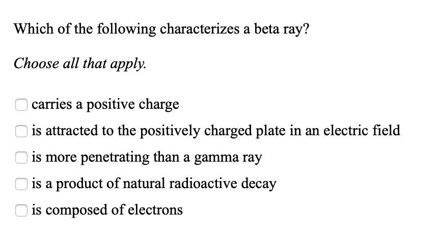 Which of the following characterizes a beta ray?
Choose all that apply.
carries a positive charge
is attracted to the positively charged plate in an electric field
is more penetrating than a gamma ray
is a product of natural radioactive decay
O is composed of electrons
