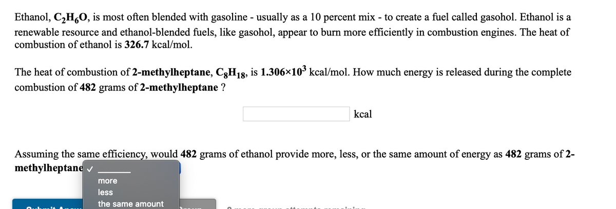 Ethanol, C,H,O, is most often blended with gasoline - usually as a 10 percent mix - to create a fuel called gasohol. Ethanol is a
renewable resource and ethanol-blended fuels, like gasohol, appear to burn more efficiently in combustion engines. The heat of
combustion of ethanol is 326.7 kcal/mol.
The heat of combustion of 2-methylheptane, C3H18, is 1.306×10³ kcal/mol. How much energy is released during the complete
combustion of 482 grams of 2-methylheptane ?
kcal
Assuming the same efficiency, would 482 grams of ethanol provide more, less, or the same amount of energy as 482 grams of 2-
methylheptane v
more
less
the same amount
