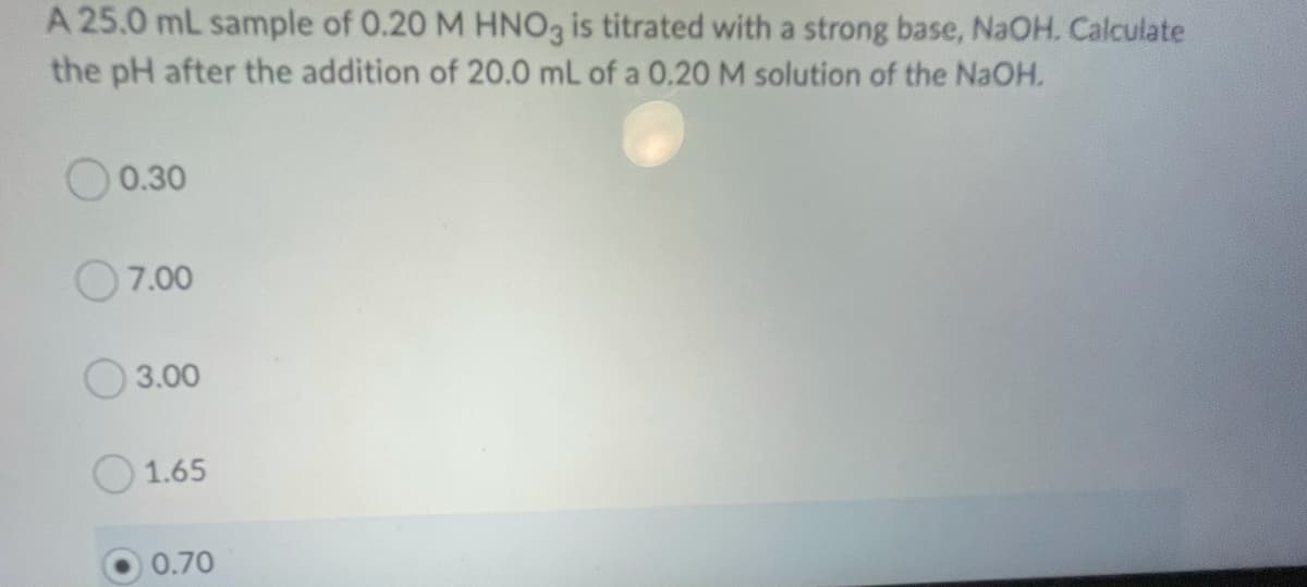 A 25.0 mL sample of 0.20 M HNO3 is titrated with a strong base, NaOH. Calculate
the pH after the addition of 20.0 mL of a 0.20 M solution of the NaOH.
0.30
O7.00
O 3.00
1.65
0.70
