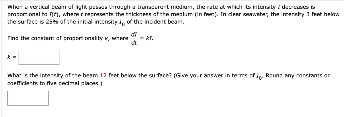 When a vertical beam of light passes through a transparent medium, the rate at which its intensity I decreases is
proportional to I(t), wheret represents the thickness of the medium (in feet). In clear seawater, the intensity 3 feet below
the surface is 25% of the initial intensity I, of the incident beam.
dI
Find the constant of proportionality k, where
dt
kI.
k =
What is the intensity of the beam 12 feet below the surface? (Give your answer in terms of In. Round any constants or
coefficients to five decimal places.)
