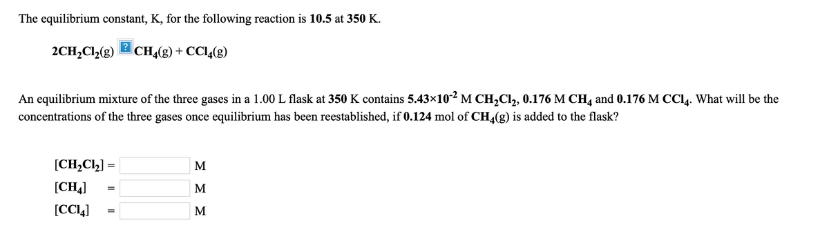 The equilibrium constant, K, for the following reaction is 10.5 at 350 K.
2CH,Cl2(g)
?
CH,(g) + CCl4(g)
An equilibrium mixture of the three gases in a 1.00 L flask at 350 K contains 5.43x10-2 M CH,Cl,, 0.176 M CH, and 0.176 M CCL. What will be the
concentrations of the three gases once equilibrium has been reestablished, if 0.124 mol of CH,(g) is added to the flask?
[CH,Cl,] =
M
[CH4)
M
[CCL]
M
