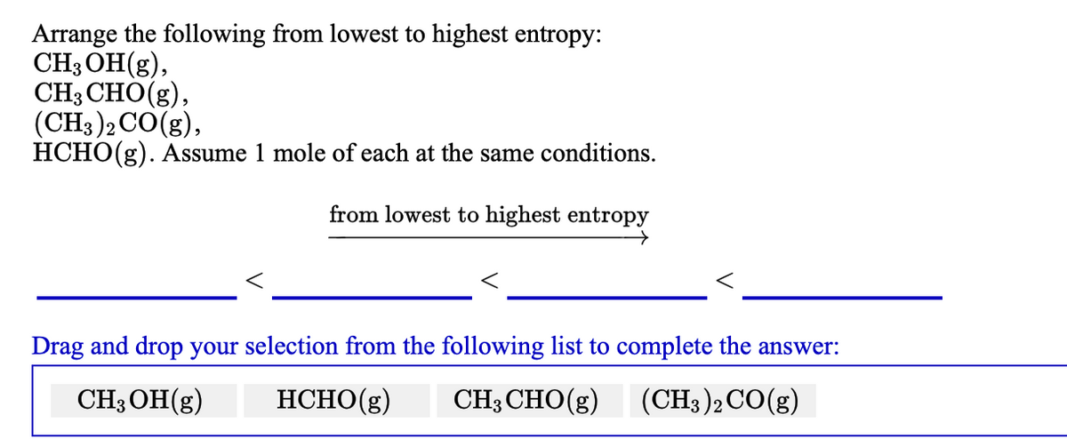 Arrange the following from lowest to highest entropy:
CH; OH(g),
CH; CHO(g),
(CH3 )2 CO(g),
HCHO(g). Assume 1 mole of each at the same conditions.
from lowest to highest entropy
Drag and drop your selection from the following list to complete the answer:
CH3OH(g)
HCHO(g)
CH3 CHO(g)
(CH3)2CO(g)
