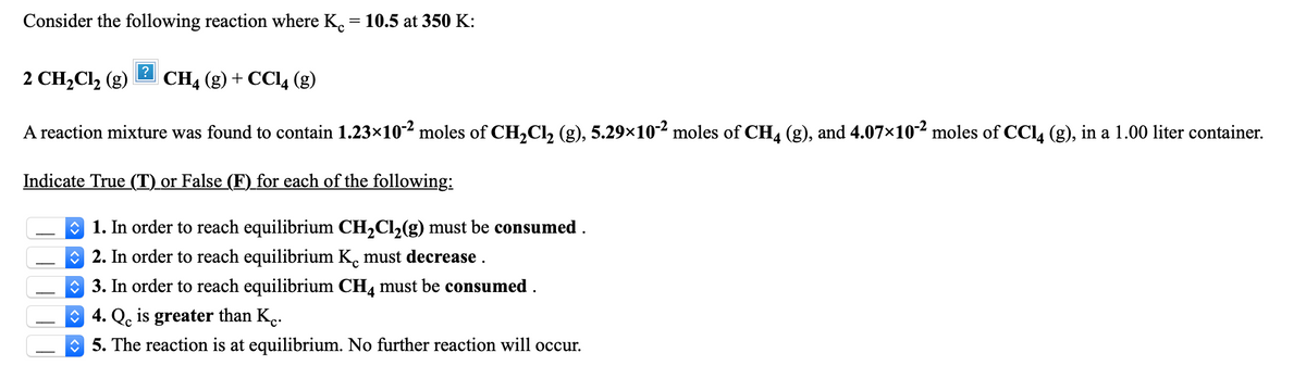 Consider the following reaction where K. = 10.5 at 350 K:
2 CH2C12 (g)
CH4 (g) + CCI4 (g)
A reaction mixture was found to contain 1.23×10²² moles of CH,Cl, (g), 5.29×10² moles of CH4 (g), and 4.07×102 moles of CCl, (g), in a 1.00 liter container.
Indicate True (T) or False (F) for each of the following:
O 1. In order to reach equilibrium CH2CI,(g) must be consumed .
O 2. In order to reach equilibrium K. must decrease .
3. In order to reach equilibrium CH, must be consumed .
O 4. Qç is greater than K..
O 5. The reaction is at equilibrium. No further reaction will occur.
