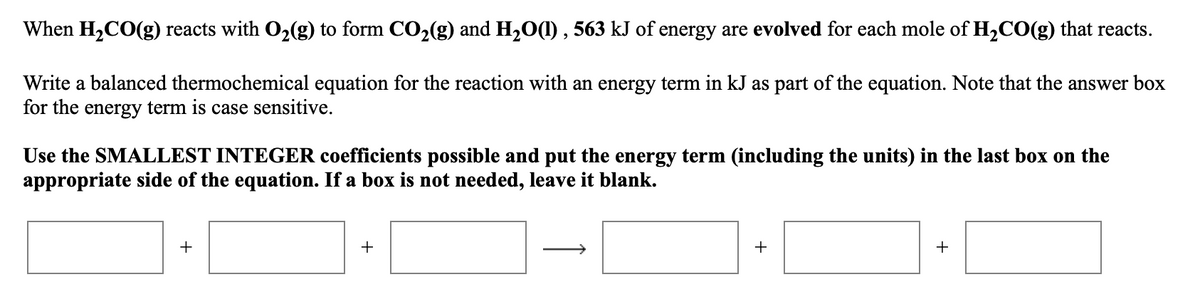 When H2CO(g) reacts with O2(g) to form CO2(g) and H20(1) , 563 kJ of energy are evolved for each mole of H2CO(g) that reacts.
Write a balanced thermochemical equation for the reaction with an energy term in kJ as part of the equation. Note that the answer box
for the energy term is case sensitive.
Use the SMALLEST INTEGER coefficients possible and put the energy term (including the units) in the last box on the
appropriate side of the equation. If a box is not needed, leave it blank.
+
+
+
+
