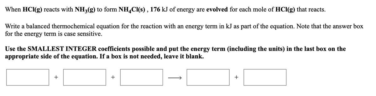 When HCl(g) reacts with NH3(g) to form NH4CI(s) , 176 kJ of energy are evolved for each mole of HCl(g) that reacts.
Write a balanced thermochemical equation for the reaction with an energy term in kJ as part of the equation. Note that the answer box
for the energy term is case sensitive.
Use the SMALLEST INTEGER coefficients possible and put the energy term (including the units) in the last box on the
appropriate side of the equation. If a box is not needed, leave it blank.
+
+
+
