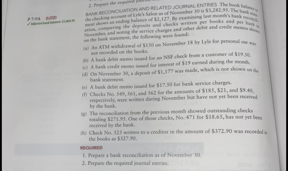 November, and noting the service charges and other debit and credit memos shown
the checking account of Lyle's Salon as of November 30 is $3,282.95. The bank state-
2. Prepare the required
P 7-9A (LO2)
Adjusted bank balance: $3,069.95
ment shows an ending balance of $2,127. By examining last month's bank
reconcili-
on the bank statement, the following were found:
(a) An ATM withdrawal of $150 on November 18 by Lyle for personal use wwa
not recorded on the books.
(b) A bank debit memo issued for an NSF check from a customer of $19.50
(c) A bank credit memo issued for interest of $19 earned during the month
(d) On November 30, a deposit of $1,177 was made, which is not shown on the
bank statement.
(e) A bank debit memo issued for $17.50 for bank service charges.
(f) Checks No. 549, 561, and 562 for the amounts of $185, $21, and $9.40.
respectively, were written during November but have not yet been received
by the bank.
(g) The reconciliation from the previous month showed outstanding checks
totaling $271.95. One of those checks, No. 471 for $18.65, has not yet been
received by the bank.
(h) Check No. 523 written to a creditor in the amount of $372.90 was recorded in
the books as $327.90.
REQUIRED
1. Prepare a bank reconciliation as of November 30.
2. Prepare the required journal entries.
