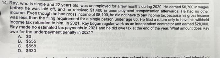 14. Ray, who is single and 22 years old, was unemployed for a few months during 2020. He earned $6,700 in wages
before he was laid off, and he received $1,400 in unemployment compensation afterwards. He had no other
income. Even though he had gross income of $8,100, he did not have to pay income tax because his gross income
was less than the filing requirement for a single person under age 65. He filed a return only to have his withheld
income tax refunded to him. In 2021, Ray began regular work as an independent contractor and earned $28,000.
Ray made no estimated tax payments in 2021 and he did owe tax at the end of the year. What amount does Ray
owe for the underpayment penalty in 2021?
A. $0
B. $555
C. $558
D. $630
thou rof.und toxnouor's ouornaument (and intorost) or
