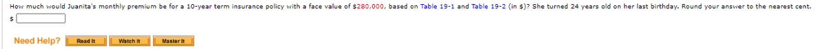 How much would Juanita's monthly premium be for a 10-year term insurance policy with a face value of $280,000, based on Table 19-1 and Table 19-2 (in $)? She turned 24 years old on her last birthday. Round your answer to the nearest cent.
Need Help?
Read It
Watch It
Master It
