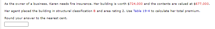 As the owner of a business, Karen needs fire insurance. Her building is worth $724,000 and the contents are valued at $677,000.
Her agent placed the building in structural classification B and area rating 2. Use Table 19-4 to calculate her total premium.
Round your answer to the nearest cent.
