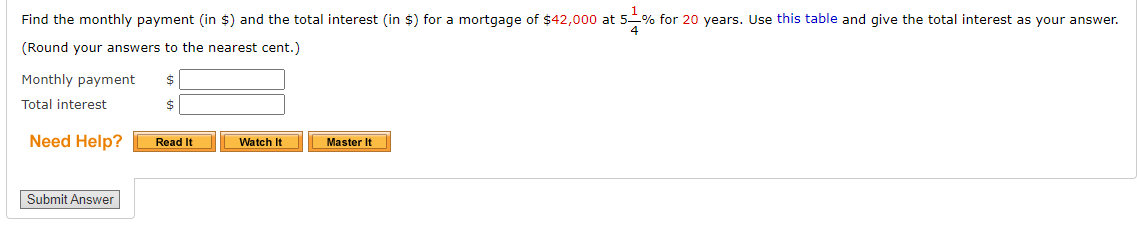 Find the monthly payment (in $) and the total interest (in $) for a mortgage of $42,000 at 5% for 20 years. Use this table and give the total interest as your answer.
(Round your answers to the nearest cent.)
Monthly payment
Total interest
Need Help?
Master It
Read It
Watch It
Submit Answer
