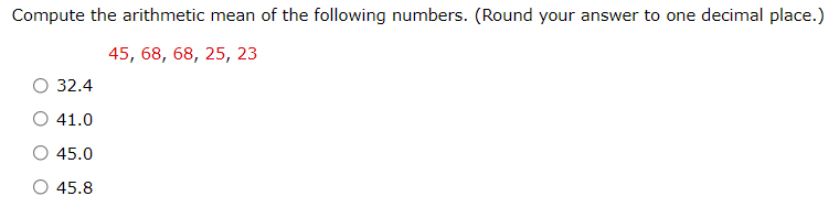 Compute the arithmetic mean of the following numbers. (Round your answer to one decimal place.)
45, 68, 68, 25, 23
О32.4
41.0
45.0
45.8
