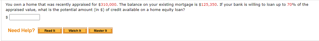 You own a home that was recently appraised for $310,000. The balance on your existing mortgage is $125,350. If your bank is willing to loan up to 70% of the
appraised value, what is the potential amount (in $) of credit available on a home equity loan?
Need Help?
Read It
Watch It
Master It
