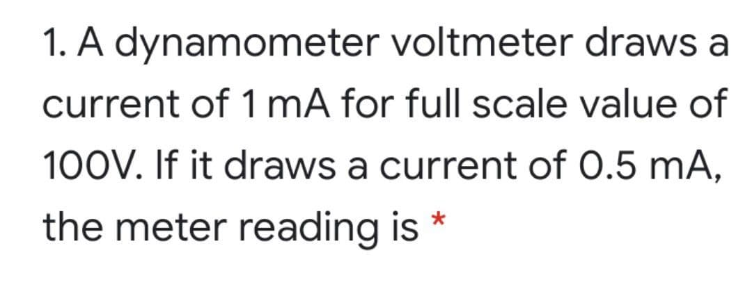 1. A dynamometer voltmeter draws a
current of 1 mA for full scale value of
100V. If it draws a current of 0.5 mA,
the meter reading is
