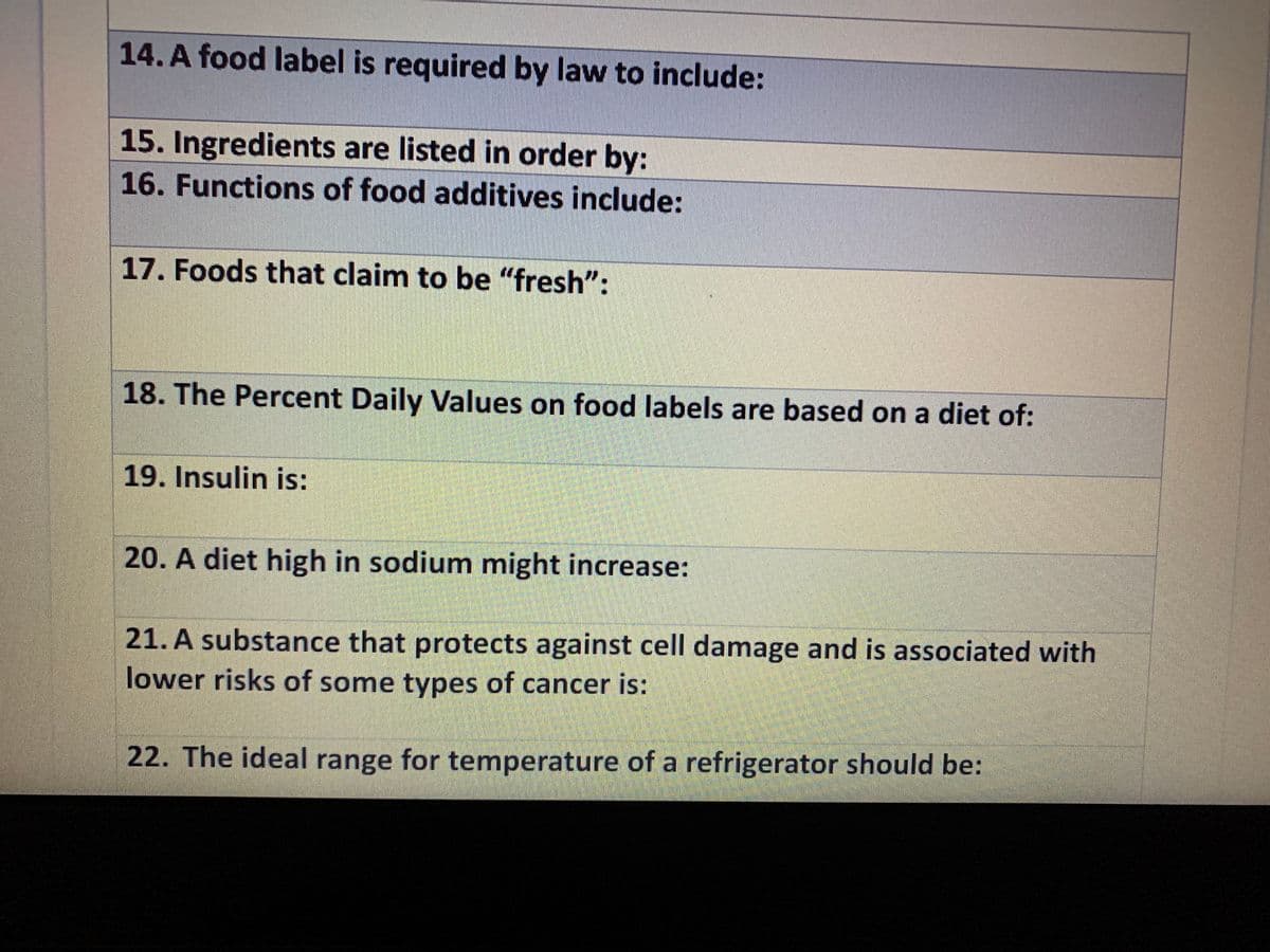 14. A food label is required by law to include:
15. Ingredients are listed in order by:
16. Functions of food additives include:
17. Foods that claim to be "fresh":
18. The Percent Daily Values on food labels are based on a diet of:
19. Insulin is:
20. A diet high in sodium might increase:
21. A substance that protects against cell damage and is associated with
lower risks of some types of cancer is:
22. The ideal range for temperature of a refrigerator should be:
