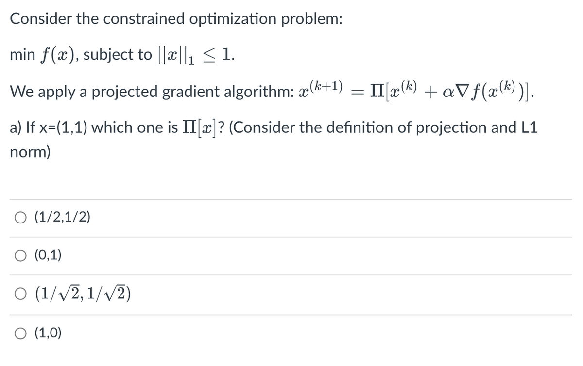 Consider the constrained optimization problem:
min f(x), subject to ||||₁ ≤ 1.
We apply a projected gradient algorithm: x(+1) = II[x(k)+aVf(x(k))].
a) If x=(1,1) which one is II[x]? (Consider the definition of projection and L1
norm)
O (1/2,1/2)
(0,1)
O (1/√√2, 1/√2)
O (1,0)